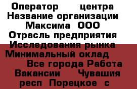 Оператор Call-центра › Название организации ­ Максима, ООО › Отрасль предприятия ­ Исследования рынка › Минимальный оклад ­ 14 000 - Все города Работа » Вакансии   . Чувашия респ.,Порецкое. с.